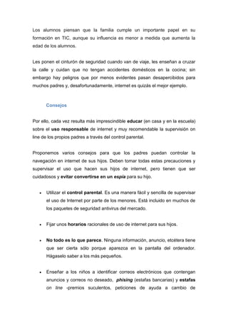 Los alumnos piensan que la familia cumple un importante papel en su
formación en TIC, aunque su influencia es menor a medida que aumenta la
edad de los alumnos.
Les ponen el cinturón de seguridad cuando van de viaje, les enseñan a cruzar
la calle y cuidan que no tengan accidentes domésticos en la cocina; sin
embargo hay peligros que por menos evidentes pasan desapercibidos para
muchos padres y, desafortunadamente, internet es quizás el mejor ejemplo.
Consejos
Por ello, cada vez resulta más imprescindible educar (en casa y en la escuela)
sobre el uso responsable de internet y muy recomendable la supervisión on
line de los propios padres a través del control parental.
Proponemos varios consejos para que los padres puedan controlar la
navegación en internet de sus hijos. Deben tomar todas estas precauciones y
supervisar el uso que hacen sus hijos de internet, pero tienen que ser
cuidadosos y evitar convertirse en un espía para su hijo.
 Utilizar el control parental. Es una manera fácil y sencilla de supervisar
el uso de Internet por parte de los menores. Está incluido en muchos de
los paquetes de seguridad antivirus del mercado.
 Fijar unos horarios racionales de uso de internet para sus hijos.
 No todo es lo que parece. Ninguna información, anuncio, etcétera tiene
que ser cierta sólo porque aparezca en la pantalla del ordenador.
Hágaselo saber a los más pequeños.
 Enseñar a los niños a identificar correos electrónicos que contengan
anuncios y correos no deseado, phising (estafas bancarias) y estafas
on line -premios suculentos, peticiones de ayuda a cambio de
 