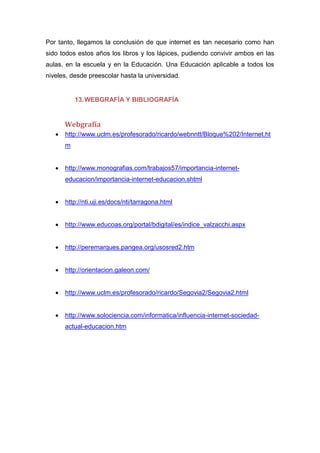 Por tanto, llegamos la conclusión de que internet es tan necesario como han
sido todos estos años los libros y los lápices, pudiendo convivir ambos en las
aulas, en la escuela y en la Educación. Una Educación aplicable a todos los
niveles, desde preescolar hasta la universidad.
13.WEBGRAFÍA Y BIBLIOGRAFÍA
Webgrafía
 http://www.uclm.es/profesorado/ricardo/webnntt/Bloque%202/Internet.ht
m
 http://www.monografias.com/trabajos57/importancia-internet-
educacion/importancia-internet-educacion.shtml
 http://nti.uji.es/docs/nti/tarragona.html
 http://www.educoas.org/portal/bdigital/es/indice_valzacchi.aspx
 http://peremarques.pangea.org/usosred2.htm
 http://orientacion.galeon.com/
 http://www.uclm.es/profesorado/ricardo/Segovia2/Segovia2.html
 http://www.solociencia.com/informatica/influencia-internet-sociedad-
actual-educacion.htm
 