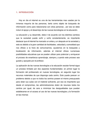 1. INTRODUCCIÓN
Hoy en dia el internet es una de las herramientas mas usadas por la
inmensa mayoría de las personas, tanto como objeto de búsqueda de
información como para relacionarse con otras personas , por eso se debe
incluir el apoyo y el desarrolyo de las nuevas tecnologías en la educación.
La educación y su desarrollo, debe ir de acuerdo con los distintos cambios
que la sociedad puede sufrir y sufre constantemente, es importante
destacar que el internet ha marcado un antes y un después en la sociedad y
esto es debido a la gran cantidad de facilidades, velocidad y comodidad que
nos ofrece a la hora de comunicarnos, ayudarnos en la búsqueda y
localización de información, además el internet ofrece numerosas
posibilidades educativas que se pueden utilizar para potenciar y enriquecer
el proceso de enseñanza aprendizaje, siempre y cuando este proceso sea
guiado y apoyado por el profesor.
La aplicación de las nuevas tecnologías a la educación escolar formal sigue
un proceso limitado por dos aspectos fundamentales: en primer lugar la
formación del profesorado en nuevas tecnologías, en segundo lugar los
recursos materiales de que disponga cada centro. Esto puede parecer un
problema debido a que no todos los centros poseen el mismo presupuesto
para dotar sus aulas con el material suficiente, por eso es importante que
desde el compromiso, las administraciones doten de recursos todos los
centros por igual, de cara a minimizar las desigualdades que puedan
establecerse en el acceso al uso de las nuevas tecnologías y la formación
en las mismas
 
