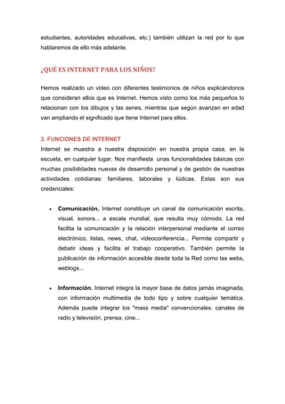 estudiantes, autoridades educativas, etc.) también utilizan la red por lo que
hablaremos de ello más adelante.
¿QUÉ ES INTERNET PARA LOS NIÑOS?
Hemos realizado un video con diferentes testimonios de niños explicándonos
que consideran ellos que es Internet. Hemos visto como los más pequeños lo
relacionan con los dibujos y las series, mientras que según avanzan en edad
van ampliando el significado que tiene Internet para ellos.
3. FUNCIONES DE INTERNET
Internet se muestra a nuestra disposición en nuestra propia casa, en la
escuela, en cualquier lugar. Nos manifiesta unas funcionalidades básicas con
muchas posibilidades nuevas de desarrollo personal y de gestión de nuestras
actividades cotidianas: familiares, laborales y lúdicas. Estas son sus
credenciales:
 Comunicación. Internet constituye un canal de comunicación escrita,
visual, sonora... a escala mundial, que resulta muy cómodo. La red
facilita la comunicación y la relación interpersonal mediante el correo
electrónico, listas, news, chat, videoconferencia... Permite compartir y
debatir ideas y facilita el trabajo cooperativo. También permite la
publicación de información accesible desde toda la Red como las webs,
weblogs...
 Información. Internet integra la mayor base de datos jamás imaginada,
con información multimedia de todo tipo y sobre cualquier temática.
Además puede integrar los "mass media" convencionales: canales de
radio y televisión, prensa, cine...
 