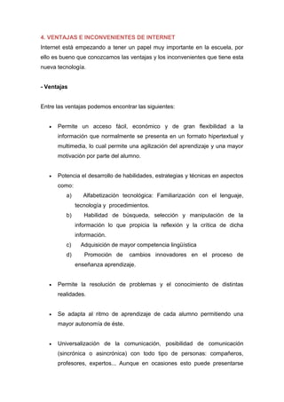 4. VENTAJAS E INCONVENIENTES DE INTERNET
Internet está empezando a tener un papel muy importante en la escuela, por
ello es bueno que conozcamos las ventajas y los inconvenientes que tiene esta
nueva tecnología.
- Ventajas
Entre las ventajas podemos encontrar las siguientes:
 Permite un acceso fácil, económico y de gran flexibilidad a la
información que normalmente se presenta en un formato hipertextual y
multimedia, lo cual permite una agilización del aprendizaje y una mayor
motivación por parte del alumno.
 Potencia el desarrollo de habilidades, estrategias y técnicas en aspectos
como:
a) Alfabetización tecnológica: Familiarización con el lenguaje,
tecnología y procedimientos.
b) Habilidad de búsqueda, selección y manipulación de la
información lo que propicia la reflexión y la crítica de dicha
información.
c) Adquisición de mayor competencia lingüística
d) Promoción de cambios innovadores en el proceso de
enseñanza aprendizaje.
 Permite la resolución de problemas y el conocimiento de distintas
realidades.
 Se adapta al ritmo de aprendizaje de cada alumno permitiendo una
mayor autonomía de éste.
 Universalización de la comunicación, posibilidad de comunicación
(sincrónica o asincrónica) con todo tipo de personas: compañeros,
profesores, expertos... Aunque en ocasiones esto puede presentarse
 