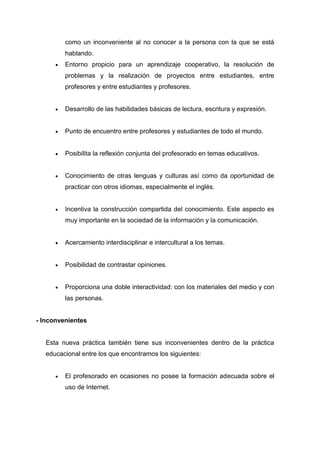 como un inconveniente al no conocer a la persona con la que se está
hablando.
 Entorno propicio para un aprendizaje cooperativo, la resolución de
problemas y la realización de proyectos entre estudiantes, entre
profesores y entre estudiantes y profesores.
 Desarrollo de las habilidades básicas de lectura, escritura y expresión.
 Punto de encuentro entre profesores y estudiantes de todo el mundo.
 Posibilita la reflexión conjunta del profesorado en temas educativos.
 Conocimiento de otras lenguas y culturas así como da oportunidad de
practicar con otros idiomas, especialmente el inglés.
 Incentiva la construcción compartida del conocimiento. Este aspecto es
muy importante en la sociedad de la información y la comunicación.
 Acercamiento interdisciplinar e intercultural a los temas.
 Posibilidad de contrastar opiniones.
 Proporciona una doble interactividad: con los materiales del medio y con
las personas.
- Inconvenientes
Esta nueva práctica también tiene sus inconvenientes dentro de la práctica
educacional entre los que encontramos los siguientes:
 El profesorado en ocasiones no posee la formación adecuada sobre el
uso de Internet.
 