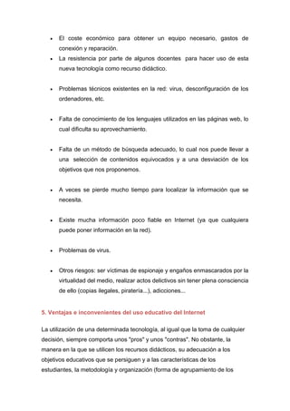  El coste económico para obtener un equipo necesario, gastos de
conexión y reparación.
 La resistencia por parte de algunos docentes para hacer uso de esta
nueva tecnología como recurso didáctico.
 Problemas técnicos existentes en la red: virus, desconfiguración de los
ordenadores, etc.
 Falta de conocimiento de los lenguajes utilizados en las páginas web, lo
cual dificulta su aprovechamiento.
 Falta de un método de búsqueda adecuado, lo cual nos puede llevar a
una selección de contenidos equivocados y a una desviación de los
objetivos que nos proponemos.
 A veces se pierde mucho tiempo para localizar la información que se
necesita.
 Existe mucha información poco fiable en Internet (ya que cualquiera
puede poner información en la red).
 Problemas de virus.
 Otros riesgos: ser víctimas de espionaje y engaños enmascarados por la
virtualidad del medio, realizar actos delictivos sin tener plena consciencia
de ello (copias ilegales, piratería...), adicciones...
5. Ventajas e inconvenientes del uso educativo del Internet
La utilización de una determinada tecnología, al igual que la toma de cualquier
decisión, siempre comporta unos "pros" y unos "contras". No obstante, la
manera en la que se utilicen los recursos didácticos, su adecuación a los
objetivos educativos que se persiguen y a las características de los
estudiantes, la metodología y organización (forma de agrupamiento de los
 
