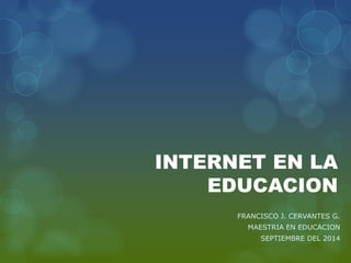 INTERNET EN LA EDUCACION 
FRANCISCO J. CERVANTES G. 
MAESTRIA EN EDUCACION 
SEPTIEMBRE DEL 2014  