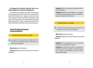 B) Categoría de análisis: Relación entre la sa-           Explícito: Hay un tratamiento preferencial en-
lud presidencial y la gestión de gobierno                   tre venezolanos.
   Se evidencia un segundo momento discursivo en            Implícito: Mientras el Presidente y su gobier-
el cual la oposición intenta relacionar la situación de     no disfrutan de privilegios, los presos políticos
salud del Presidente con algunas matrices de opi-           carecen de derechos humanos.
nión negativas sobre la gestión del Gobierno; ello
supone la búsqueda de un saldo político favorable
para la oposición, es decir, el aprovechamiento de la
enfermedad del Presidente para fines particulares.          •	 Ibeyice Pacheco, 1 de julio:


                                                             -¿A Peña Esclusa ya lo llevaron para comenzar el
  Tema: Derechos humanos                                     tratamiento de su cáncer de próstata?
  y presos políticos
                                                            Ellos/otros: discriminadores
  •	 Alberto Fedérico Ravell, 1 de julio:
                                                             Nosotros: defensores de los Derechos Humanos,
                                                          solidarios.
    -La jueza no ha autorizado el traslado del comi-
    sario Forero al chequeo médico. Venezolanos de
    primera y de segunda?                                   Explícito: A los opositores no se les permite
                                                            acceder a un tratamiento médico.
                                                            Implícito: En Venezuela existe un tratamiento
  Ellos/otros: discriminadores
                                                            preferencial para el Gobierno. A Peña Esclusa
   Nosotros: defensores de los Derechos Humanos,            se le niega su tratamiento mientras el Presi-
solidarios.                                                 dente es atendido.




                          28                                                       29
 