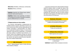 Ellos/otros: divididos, ambiciosos, moribundos.            Luego de las declaraciones del presidente Chávez
  Nosotros: felices, contentos.                           desde La Habana sobre su estado de salud el día
                                                          jueves 30 de junio en la noche, se coloca en esas
                                                          mismas imágenes el insert: “¿Será el mismo?” Con el
  Explícito: Aparición de Chávez busca calmar             propósito de cuestionar que sea el mismo Chávez
  situación interna del chavismo.                         del video donde aparece con Fidel Castro transmiti-
                                                          do el día anterior, el 29 de junio.
  Implícito: Chávez está muriendo y el chavis-
  mo se disputa la sucesión. El pueblo se prepara
  para la celebración por su muerte.                               	Notitarde, 28 de junio:
                                                             “Ausencia de Chávez demuestra que no es impres-
  C) Repercusiones en otros medios                                cindible como presidente de Venezuela”
   Los rumores, interrogantes y proposiciones di-
fundidas desde el espacio cibernético tuvieron eco                 	 Verdad, 28 de junio:
                                                                     La
en la construcción de las noticias elaboradas por los
medios nacionales e internacionales con respec-                        “19 días de incertidumbre”
to a la salud del Presidente Chávez. A través de las
siguientes informaciones publicadas o trasmitidas                  	 Nuevo País, 30 de junio:
                                                                     El
por estos medios se evidencia que Internet, en su
versión Twitter, foros digitales, portales de noticias,              “Adán repunta como sucesor”
entre otros, se convirtió en el origen de las principa-
les matrices de opinión posteriormente reproduci-
                                                                   	 Nacional, 2 de julio:
                                                                     El
das en los medios tradicionales.
                                                                  “Chávez todavía requiere de quimio
                                                                            o radioterapia”
         	CNN, 30 de junio:
                                                            Subtítulo: hospital militar se prepara (rumores)
  Insert: “¿Será el mismo?”, sobre el video del presi-
dente desde La Habana


                          38                                                       39
 