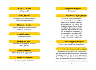 	 Cual, 2 y 3 de julio:
      Tal                                                 	 Nuevo País, 29 de junio:
                                                            El
             “¿Y ahora qué?”                                               “Sí es cáncer”


    	 Verdad, 2 de julio:
      La                                                  	La Voz de América (digital), 5 de julio:
 “El presidente recibe su primera quimio”                  “Chávez no logra conjurar dudas”
       (Nelson Bocaranda / Runrun)                      En su columna Runrunes del diario
                                                        venezolano El Universal, Nelson Bo-
    	 Nacional, 3 de julio:
      El                                                caranda escribió este martes que
                                                        Chávez tomó la decisión de “demos-
“Médicos cubanos no están más prepara-                  trarle a Fidel Castro, quien se había
       dos que los venezolanos”                         convertido el guardián de su salud,
                                                        que era necesaria su presencia en
                                                        Venezuela aún a costa de un males-
    	 Razón, 3 de julio:
      La
                                                        tar mayor y a pesar de los riesgos
         “Fraude constitucional”                        que para su condición de paciente


    	Notitarde, 4 de julio:                              	 Mundo (digital), 28 de junio:
                                                            El
  “Chávez no puede gobernar desde una             “Insisten en que Hugo Chávez padece cáncer”
            clínica en Cuba”

                                                          	The Wall Street Journal2, 27 de junio:
    	 Impulso, 4 de julio:
      El
                                              En un artículo de Mari Anastasia O’Grady, destaca
“Chávez desconfía de su gabinete”           que “algunos venezolanos piensan que hay gato en-
                                            cerrado. En medio de una continua pauperización
                                            de los niveles de vida y el creciente descontento po-
    	 Nuevo País, 7 de julio:
      El
                                            pular, estos escépticos dicen que Chávez busca una
    “Se abre un vacío en el chavismo”
                                            2. http://online.wsj.com/article/SB10001424052702304569504576405674175813008.html


                    40                                                              41
 