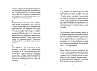 ausencia temporal; este conjunto de proposi-        10
ciones pretenden garantizar la verosimilitud de     En el segundo eje, Relación entre la salud
una sucesión presidencial a corto plazo. Grave-     presidencial y la gestión de gobierno, se ma-
dad, incapacidad, ausencia temporal y sucesión      nejan diversos temas que apuntan a una críti-
son los cuatro momentos discursivos que inten-      ca sobre la gestión presidencial, haciendo én-
tan posicionarse en el imaginario.                  fasis sobre: a) existencia de “presos políticos”
8                                                   y violación de sus derechos; b) ineficacia del
Paralelamente se manejaron otras hipótesis          Sistema de Salud Público; c) pugnas internas
sobre la salud del presidente Chávez, según las     y división en el chavismo; d) desinterés y des-
cuales el Jefe de Estado habría planificado pre-    preocupación por la situación de salud del
meditadamente una supuesta enfermedad.              Presidente.
Estas versiones apunta al menos a tres objeti-      11
vos: a) Deslegitimar y desacreditar el sistema      Los dos primeros temas ofrecen la imagen de
de información del Gobierno; b) Confirmar la        un gobierno autoritario, incapaz e inoperante;
matriz opositora sobre los bajos niveles de po-     mientras los dos últimos sugieren, por un lado,
pularidad presidencial (“Chávez inventó enfer-      la inminente desaparición física del Presiden-
medad para subir popularidad”); c) Mostrar al       te, lo cual habría desatado pugnas internas en
presidente Chávez y su Gobierno como seres          el chavismo para escoger un sucesor; y, por el
perversos.                                          otro, un Presidente debilitado ante la opinión
9                                                   pública y sin apoyo popular.
Debe advertirse que, aun cuando las dos             12
vertientes discursivas son contradictorias          A partir del discurso opositor analizado se des-
en apariencia, se trata de enunciados com-          prenden una serie de estereotipos construidos
plementarios que coinciden en el objetivo           a través de características que este sector se atri-
principal que se ha planteado la oposición: la      buye a sí mismo y a sus oponentes. Es así como
desestabilización política del país, la des-legi-   aparece un “Ellos negativo” (Revolucionarios) y
timación de la gestión y un futuro cambio de        un “Nosotros positivo” (Oposición) construido
Gobierno.                                           desde la visión contrarrevolucionaria.

                    46                                                    47
 