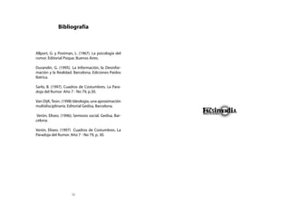 Bibliografía



Allport, G. y Postman, L. (1967). La psicología del
rumor. Editorial Psique, Buenos Aires.

Durandin, G. (1995). La Información, la Desinfor-
mación y la Realidad. Barcelona, Ediciones Paidos
Ibérica.

Sarlo, B. (1997). Cuadros de Costumbres. La Para-
doja del Rumor. Año 7 - No 79, p.30.

Van DijK, Teún. (1998) Ideología, una aproximación
multidisciplinaria. Editorial Gedisa, Barcelona.

 Verón, Eliseo. (1996); Semiosis social. Gedisa, Bar-
celona.

Verón, Eliseo. (1997) Cuadros de Costumbres. La
Paradoja del Rumor. Año 7 - No 79, p. 30.




                      56
 
