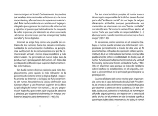 nían su origen en la red. Curiosamente, los medios          Por sus características propias, el rumor carece
nacionales e internacionales se hicieron eco de estos    de un sujeto responsable de lo dicho: parece formar
comentarios y afirmaciones sin reparar en su veraci-     parte del “ambiente social” sin un lugar de origen
dad. Este hecho evidencia un cambio en el lugar pri-     claramente atribuible, aunque generalmente sus
vilegiado para generar las matrices de información       contenidos se relacionan con una “fuente confiable”
y opinión: el puesto que habitualmente ha ocupado        no identificada. Tal como lo señala Eliseo Verón, el
la radio, la prensa y la televisión es ahora usurpado    rumor “es la voz que habla sin responsabilidad (…)
-al menos en este caso- por las emergentes “redes        el enunciante, cuando trasmite un rumor, no se hace
sociales” y foros digitales.                             cargo” (1997: 30).
   Internet se erige hoy como una puerta de en-             En ocasiones, como veremos en el presente tra-
trada de los rumores hacia los canales institucio-       bajo, el rumor puede simular una información com-
nalizados de comunicación mediática. La progre-          probada, generalmente a través de dos vías: a) Al
siva sustitución de la comunicación oral por la co-      asumir formas refinadas de expresión (ofrece verosi-
municación virtual –menos espacio público y más          militud); b) al ser reiterada por personas reconocidas
ciberespacio- ha generado un nuevo lugar para la         públicamente (ofrece credibilidad). En todo caso, el
producción y propagación del rumor, con todas las        rumor funciona simultáneamente como una verdad
ventajas de redifusión que suponen las herramien-        ficcional y como una ficción verdadera (Sarlo, 1997:
tas informáticas.                                        30); en el primer caso porque se trata de hipótesis
   Sin duda existen diversas razones para este des-      sobre hechos no establecidos; en el segundo, por-
plazamiento, pero quizás la más relevante es la          que la verosimilitud es la principal garantía para su
proximidad existente entre la lógica digital –especí-    propagación.
ficamente de Internet- y la lógica de funcionamien-         Cuando el objeto del rumor reviste gran importan-
to del rumor. Recordemos la clásica definición que       cia, como es el caso del estado de salud del Presiden-
George Allport y Leo Postman sugieren en su libro        te, se produce adicionalmente una especie de pugna
La psicología del rumor: “Un rumor (...) es una propo-   por obtener la atención de la audiencia. En ese sen-
sición específica para creer, que se pasa de persona     tido, cada actor, colectivo o individual, se esmera por
a persona, por lo general oralmente, sin medios pro-     difundir alguna primicia sin reparar en la veracidad
batorios seguros para demostrarla” (1967: xi).           de lo dicho: ser el primero en dar la noticia significa
                                                         garantizar publicidad y resonancia. Así pues, el rumor

                          6                                                         7
 