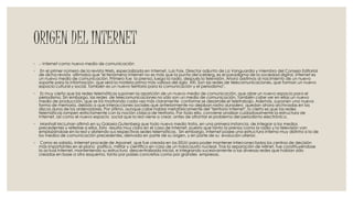 ORIGEN DEL INTERNET
◦ .- Internet como nuevo medio de comunicación
◦ En el primer número de la revista Web, especializada en Internet, Luis Foix, Director adjunto de La Vanguardia y miembro del Consejo Editorial
de dicha revista afirmaba que "el fenómeno Internet no es más que la punta del iceberg, es el paradigma de la sociedad digital. Internet es
un nuevo medio de comunicación. Primero fue la prensa, luego la radio, después la televisión. Ahora asistimos al nacimiento de un nuevo
soporte para la información, que será la materia prima más valiosa del siglo XXI. Son las redes de telecomunicaciones, que forman un nuevo
espacio cultural y social. También es un nuevo territorio para la comunicación y el periodismo".
◦ Es muy cierto que las redes telemáticas suponen la aparición de un nuevo medio de comunicación, que abre un nuevo espacio para el
periodismo. Sin embargo, Ias redes de telecomunicaciones no sólo son un medio de comunicación. También cabe ver en ellas un nuevo
medio de producción, que se irá mostrando cada vez más claramente conforme se desarrolle el teletrabajo. Además, suponen una nueva
forma de memoria, debido a que interacciones sociales que anteriormente no dejaban rastro duradero quedan ahora archivadas en los
discos duros de los ordenadores. Por último, aunque cabe hablar metafóricamente del "territorio Internet", lo cierto es que las redes
telemáticas rompen estrictamente con la noción clásica de territorio. Por todo ello, conviene analizar cuidadosamente la estructura de
Internet, así como el nuevo espacio social que la red viene a crear, antes de afrontar el problema del periodismo electrónico.
◦ Marshall McLuhan afirmó en su Galaxia Gutenberg que todo nuevo medio trata, en una primera instancia, de integrar a los medios
precedentes y referirse a ellos. Esto resulta muy claro en el caso de Internet, puesto que tanto la prensa como la radio y la televisión van
emplazándose en la red y abriendo sus respectivas sedes telemáticas. Sin embargo, Internet posee una estructura interna muy distinta a la de
los medios de comunicación precedentes, derivada en parte de su origen, y en parte de su evolución ulterior.
◦ Como es sabido, Internet procede de Arpanet, que fue creada en los EEUU para poder mantener interconectados los centros de decisión
más importantes en el plano político, militar y científico en caso de un holocausto nuclear. Tras la separación de Milnet, fue constituyéndose
la actual Internet, manteniendo su estructura descentralizada inicial, e integrando sucesivamente a las diversas redes que habían sido
creadas en base a otro esquema, tanto por países concretos como por grandes empresas.
 