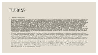 TELEPOLISIS
◦ .- Telépolis, Ia ciudad global
◦ He propuesto llamar Telépolis (la ciudad global, la ciudad a distancia) a una nueva forma de interacción social que ha ido apareciendo a finales del siglo
XX y tiende a expandirse por todo el planeta. No es sólo una sociedad de la información: estamos ante una transformación de mayor entidad. El avance
de esta nueva forma social está modificando profundamente componentes básicas de la vida social, como la producción, el trabajo, el comercio, el
dinero, la escritura, la identidad personal, la noción de territorio y la memoria, por no mencionar la política, la ciencia, la información y las comunicaciones,
ya que esto resulta obvio. Sobre todo, está cambiando la estructura económica y cultural del planeta, rompiendo los límites territoriales de las ciudades y
de los Estados clásicos y tendiendo a generar una nueva forma de interacción global a la que conviene pensar, por muchos motivos, en términos de
ciudad, a pesar de que todavía no lo sea. Al hablar de una ciudad global estoy proponiendo que los múltiples cambios que las tecnologías de las
telecomunicaciones están induciendo en el mundo sean pensados como otros tantos pasos para construir una ciudad planetaria, y no una nación ni un
Estado mundial. En el caso de Internet, parece claro que la metáfora ciudadana comienza a tener gran aceptación, como muestran algunas
publicaciones recientes. Algunas iniciativas en la red confirman esta tendencia a pensar Internet en términos urbanos: en 1996 se ha organizado la Primera
Exposición Mundial Internet'96, uno de cuyos objetivos es la construcción del Parqúe Central de Internet. Tal y como he tratado de mostrar en otro sitio, es
preferible pensar en términos de paseo que en términos de navegación porlnternet, sin perjuicio de que esta última metáfora sea muy bella y siga siendo
muy utilizada por los usuarios de la red.
◦ El nombre "Telépolis" viene a marcar la oposición entre las formas clásicas de organización social (familias, etnias, pueblos, ciudades, naciones, Estados,
etc.), basadas en la territorialidad, la vecindad y la proximidad entre los seres humanos, y la nueva ciudad, donde las interrelaciones humanas se producen
a distancia. Por oposición a los Estados, que están determinados por el territorio en el que ejercen su jurisdicción, Telépolis es una ciudad desterritorializada,
que desborda las fronteras geográficas y políticas. Su estructura topológica básica no es el recinto con interior, frontera y exterior, sino la red de
interconexiones que vincula puntos geográficamente dispersos, pero unidos por la tecnología. Esta nueva ciudad se superpone a los pueblos, ciudades y
metrópolis, sin destruirlos físicamente. Sin embargo, el futuro de las formas clásicas de convivencia entre los seres humanos depende cada vez más de su
mejor o peor adecuación a la nueva forma de interacción social.
◦ Telépolis está en fase de construcción, pero puede ser imaginada de la manera siguiente. Consideremos la superficie del planeta como la bóveda de la
ciudad. Dicha bóveda se apoya, a través de estratos y redes iterativamente imbricadas, en unos cimientos artificiales, que no están asentados en la tierra,
sino literalmente en el aire: son los grandes satélites de comunicaciones que enlazan a los demás satélites entre sí. A partir de estos cimientos, y en función
de las órbitas respectivas, se llega a los satélites que emiten o captan señales digitalizadas: los hay militares, científicos, económicos, meteorológicos o
civiles en general. Dichos satélites envían sus señales a las grandes antenas parabólicas, que compondrían un tercer estrato de la "arquitectura" de
Telépolis. Enviadas esas señales desde las parabólicas a las grandes torres de comunicaciones o grandes servidores de las redes telemáticas, éstas las
distribuyen por doquier, sea por ondas hertzianas, mediante
 
