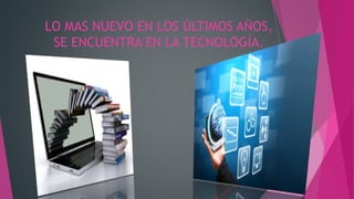 LO MAS NUEVO EN LOS ÚLTIMOS AÑOS,
SE ENCUENTRA EN LA TECNOLOGÍA.
 