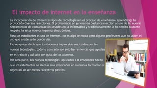 El impacto de internet en la enseñanza
La incorporación de diferentes tipos de tecnologías en el proceso de enseñanza- aprendizaje ha
provocado diversas reacciones. El profesorado en general en bastante reacción al uso de las nuevas
herramientas de comunicación basadas en la informática y tradicionalmente le ha tenido bastante
respeto ha estos nuevos ingenios electrónicos.
Para los estudiantes el uso de internet, no es algo de moda pero algunos profesores aun no saben el
uso que a este se le puede dar.
Eso no quiere decir que los docentes hayan sido sustituidos por las
nuevas tecnologías, todo lo contrario son solo herramientas que ayudan
en el trabajo y así solo son guías de los alumnos.
Por otra parte, las nuevas tecnologías aplicadas a la enseñanza hacen
que los estudiantes se sientas mas implicados en su propia formación y
dejen así de ser meros receptivos pasivos.
 