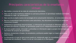 Principales características de la enseñanza
virtual:
 Usa medios y recursos de las redes de comunicación electrónica.
 Hace uno de la tele-enseñanza mediante la cual busca promover el aprendizaje mediante actividades
realizadas en redes de comunicación.
 Hace uso de un amplio numero de tecnologías de la comunicación interactiva , el correo electrónico etc.
 Recurre al aprendizaje tanto sincrónico como asincrónico, hay discusiones sincrónicas en ambientes
interactivos virtuales.
 Implementa el aprendizaje descentralizado. La información esta localizada en diferentes sitios, en
servidores de internet o intranet, el aprendizaje puede ocurrir independientemente del tiempo y el lugar.
 El alumno puede avanzar, retroceder o profundizar en información según su propio nivel de logro o la
naturaleza del proyecto de aprendizaje.
 Mediante simulaciones virtuales, los estudiantes y profesores pueden lograr un mayor aprendizaje
experimental.
 La información a la que se tiene acceso puede ser reelaborada según las necesidades y la inventiva o
creatividad del estudiante. Puede a la vez ser recirculada en el ciberespacio.
 