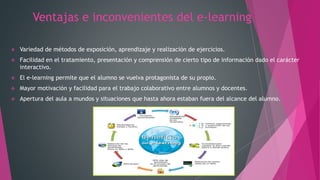 Ventajas e inconvenientes del e-learning
 Variedad de métodos de exposición, aprendizaje y realización de ejercicios.
 Facilidad en el tratamiento, presentación y comprensión de cierto tipo de información dado el carácter
interactivo.
 El e-learning permite que el alumno se vuelva protagonista de su propio.
 Mayor motivación y facilidad para el trabajo colaborativo entre alumnos y docentes.
 Apertura del aula a mundos y situaciones que hasta ahora estaban fuera del alcance del alumno.
 