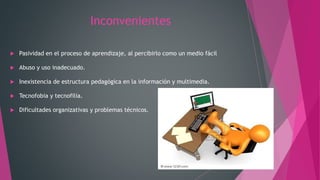 Inconvenientes
 Pasividad en el proceso de aprendizaje, al percibirlo como un medio fácil
 Abuso y uso inadecuado.
 Inexistencia de estructura pedagógica en la información y multimedia.
 Tecnofobia y tecnofilia.
 Dificultades organizativas y problemas técnicos.
 