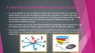 E-learning y universidad: el campus virtual
 Las universidades han sido, al menos en nuestro país, las instituciones que mejor han
sabido adaptar las nuevas tecnologías al ámbito de la formación. La mayoría de estas
instituciones fundamenta su sistema educativo en el concepto de campus virtual. Facilita
al estudiante un amplio canal de información mediante la biblioteca virtual, y de
comunicación mediante las aulas.
 Cada universidad crea su aula virtual dependiendo las necesidades que se encuentren o de
los trabajos que requieran realizar, algunas ofrecen cursos de diferentes materias.
 Esta nueva modalidad de titulación permite al estudiante la obtención de un certificado
universitario una vez superado con éxito un itinerario docente específico y los créditos
establecidos.
 