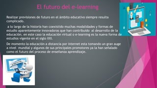 El futuro del e-learning
Realizar previsiones de futuro en el ámbito educativo siempre resulta
complicado.
a lo largo de la historia han coexistido muchas modalidades y formas de
estudio aparentemente innovadoras que han contribuido al desarrollo de la
educación. en este caso la educación virtual o e-learning es la nueva forma de
estudios vigente en el siglo XXI.
De momento la educación a distancia por internet esta tomando un gran auge
a nivel mundial y algunos de sus principales promotores ya la han señalado
como el futuro del proceso de enseñanza aprendizaje.
 