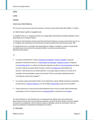 Internet y Exploradores


ADSL

Cable

Satélite

Internet por Red Eléctrica

10. Uno de los servicios que más éxito ha tenido en Internet ha sido la World Wide Web (WWW, o "la Web"),

11. Web browser significa navegador web.

12. Mozilla Firefox es un navegador web libre y de código abierto descendiente de Mozilla Application Suite y
desarrollado por la Fundación Mozilla

13. Windows Internet Explorer (anteriormente Microsoft Internet Explorer), conocido comúnmente como IE, es
un navegador web desarrollado por Microsoft para el sistema operativo Microsoft Windows desde 1995

14. Google Chrome es un navegador web desarrollado por Google y compilado con base en componentes
de código abierto como elmotor de renderizado WebKit y su estructura de desarrollo de
aplicaciones (framework)


15.


     Las últimas características19 incluyen navegación por pestañas, corrector ortográfico, búsqueda

      progresiva, marcadores dinámicos, un administrador de descargas, navegación privada, navegación

      con georreferenciación y un sistema de búsqueda integrado que utiliza el motor de búsqueda que desee

      el usuario. Además se pueden añadir funciones a través de complementos desarrollados por

      terceros,21 entre los que hay una amplia selección, lo que según algunos estudios lo convierte en el

      navegador más personalizable y seguro del momento.22 Esto ha aumentado significativamente la

      comunidad de usuarios del navegador.23


     Los usuarios pueden personalizar Firefox con las extensiones y temas. Mozilla mantiene los repositorios

      de extensiones en addons.mozilla.org, con más de 6000 complementos a partir de junio de 2009.85


     Firefox proporciona un entorno para los desarrolladores web en el que se puede utilizar herramientas

      incorporadas, como la Consola de errores o el Inspector DOM, o extensiones como Firebug.




16. Internet Explorer ha sido diseñado para una amplia gama de páginas web y para proporcionar
determinadas funciones dentro de los sistemas operativos, incluyendo Windows Update. Durante el apogeo
de la guerra de navegadores, Internet Explorer sustituyó a Netscape cuando se encontraban a favor de
apoyar las progresivas características tecnológicas de la época.

17. Velocidad


Milton Cantero                                                                                          Página 4
 