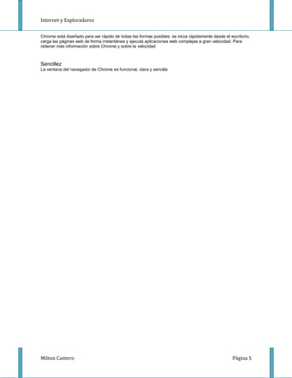 Internet y Exploradores


Chrome está diseñado para ser rápido de todas las formas posibles: se inicia rápidamente desde el escritorio,
carga las páginas web de forma instantánea y ejecuta aplicaciones web complejas a gran velocidad. Para
obtener más información sobre Chrome y sobre la velocidad



Sencillez
La ventana del navegador de Chrome es funcional, clara y sencilla




Milton Cantero                                                                                     Página 5
 