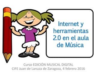 Internet y
herramientas
2.0 en el aula
de Música
Curso EDICIÓN MUSICAL DIGITAL
CIFE Juan de Lanuza de Zaragoza, 4 febrero 2016
 