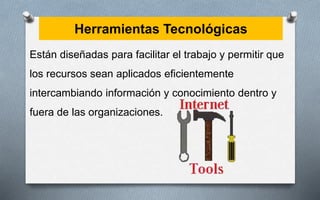Herramientas Tecnológicas
Están diseñadas para facilitar el trabajo y permitir que
los recursos sean aplicados eficientemente
intercambiando información y conocimiento dentro y
fuera de las organizaciones.
 