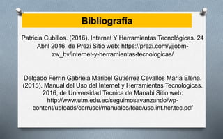 Bibliografía
Patricia Cubillos. (2016). Internet Y Herramientas Tecnológicas. 24
Abril 2016, de Prezi Sitio web: https://prezi.com/yjjobm-
zw_bv/internet-y-herramientas-tecnologicas/
Delgado Ferrín Gabriela Maribel Gutiérrez Cevallos María Elena.
(2015). Manual del Uso del Internet y Herramientas Tecnologicas.
2016, de Universidad Tecnica de Manabi Sitio web:
http://www.utm.edu.ec/seguimosavanzando/wp-
content/uploads/carrusel/manuales/fcae/uso.int.her.tec.pdf
 