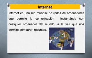 Internet
Internet es una red mundial de redes de ordenadores
que permite la comunicación instantánea con
cualquier ordenador del mundo, a la vez que nos
permite compartir recursos.
 