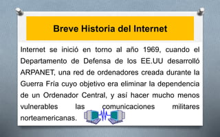 Breve Historia del Internet
Internet se inició en torno al año 1969, cuando el
Departamento de Defensa de los EE.UU desarrolló
ARPANET, una red de ordenadores creada durante la
Guerra Fría cuyo objetivo era eliminar la dependencia
de un Ordenador Central, y así hacer mucho menos
vulnerables las comunicaciones militares
norteamericanas.
 