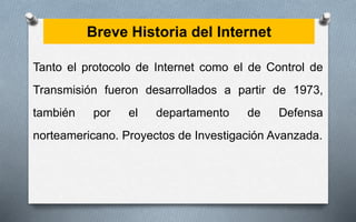 Breve Historia del Internet
Tanto el protocolo de Internet como el de Control de
Transmisión fueron desarrollados a partir de 1973,
también por el departamento de Defensa
norteamericano. Proyectos de Investigación Avanzada.
 