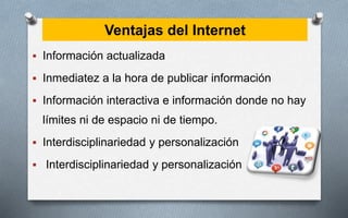 Ventajas del Internet
 Información actualizada
 Inmediatez a la hora de publicar información
 Información interactiva e información donde no hay
límites ni de espacio ni de tiempo.
 Interdisciplinariedad y personalización
 Interdisciplinariedad y personalización
 