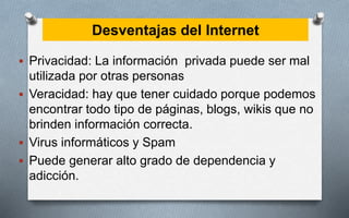 Desventajas del Internet
 Privacidad: La información privada puede ser mal
utilizada por otras personas
 Veracidad: hay que tener cuidado porque podemos
encontrar todo tipo de páginas, blogs, wikis que no
brinden información correcta.
 Virus informáticos y Spam
 Puede generar alto grado de dependencia y
adicción.
 