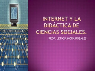 Internet y la didáctica de ciencias sociales. PROF. LETICIA MORA ROSALES. 