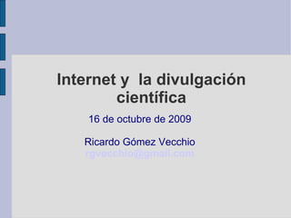 Internet y  la divulgación científica 16 de octubre de 2009 Ricardo Gómez Vecchio [email_address] 