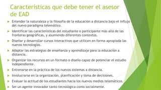 Características que debe tener el asesor
    de EAD
   Entender la naturaleza y la filosofía de la educación a distancia bajo el influjo
    del nuevo paradigma telemático.
   Identificar las características del estudiante o participante más allá de las
    fronteras geográficas, y asumiendo diferentes contextos.
   Diseñar y desarrollar cursos interactivos que utilicen en forma apropiada las
    nuevas tecnologías.
   Adaptar las estrategias de enseñanza y aprendizaje para la educación a
    distancia.
   Organizar los recursos en un formato o diseño capaz de potenciar el estudio
    independiente.
   Entrenarse en la práctica de los nuevos sistemas a distancia.
   Involucrarse en la organización, planificación y toma de decisiones.
   Evaluar la actitud de los estudiantes hacia los nuevos medios telemáticos.
   Ser un agente innovador tanto tecnológica como socialmente.
 