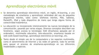 Aprendizaje electrónico móvil
   Se denomina aprendizaje electrónico móvil, en inglés, M-learning, a una
    metodología de enseñanza y aprendizaje valiéndose del uso de pequeños
    dispositivos móviles, tales como: teléfonos móviles, PDA, tabletas,
    PocketPC, iPod y todo dispositivo de mano que tenga alguna forma de
    conectividad inalámbrica.
   La educación va incorporando intensivamente las nuevas tecnologías de la
    comunicación, pasando por varias etapas. Diversos conceptos describen ese
    fenómeno, según avanza la tecnología: EAO (Enseñanza apoyada por el
    ordenador), multimedia educativo, tele-educación, enseñanza basada en
    web (web-based teaching), aprendizaje electrónico (e-learning), etc.
   Tanto desde el simple uso de la computadora y los soportes multimedia,
    como el advenimiento de Internet y las redes en general, todo ha servido
    para apoyar el proceso de enseñanza-aprendizaje en sus diferentes
    modalidades y aspectos.
 