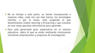    De un tiempo a esta parte, se vienen incorporando a
    nuestras vidas, cada vez con más fuerza, las tecnologías
    móviles, y por lo tanto, está surgiendo lo que
    denominamos mobile learning o M-learning y que consiste
    en usar estos aparatos electrónicos para aprender.
   Esto está generando gran expectativa en el sistema
    educativo, sobre el que se están realizando interesantes
    iniciativas empresariales y proyectos de investigación.
 