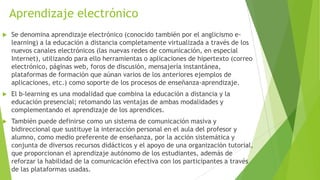 Aprendizaje electrónico
   Se denomina aprendizaje electrónico (conocido también por el anglicismo e-
    learning) a la educación a distancia completamente virtualizada a través de los
    nuevos canales electrónicos (las nuevas redes de comunicación, en especial
    Internet), utilizando para ello herramientas o aplicaciones de hipertexto (correo
    electrónico, páginas web, foros de discusión, mensajería instantánea,
    plataformas de formación que aúnan varios de los anteriores ejemplos de
    aplicaciones, etc.) como soporte de los procesos de enseñanza-aprendizaje.
   El b-learning es una modalidad que combina la educación a distancia y la
    educación presencial; retomando las ventajas de ambas modalidades y
    complementando el aprendizaje de los aprendices.
   También puede definirse como un sistema de comunicación masiva y
    bidireccional que sustituye la interacción personal en el aula del profesor y
    alumno, como medio preferente de enseñanza, por la acción sistemática y
    conjunta de diversos recursos didácticos y el apoyo de una organización tutorial,
    que proporcionan el aprendizaje autónomo de los estudiantes, además de
    reforzar la habilidad de la comunicación efectiva con los participantes a través
    de las plataformas usadas.
 