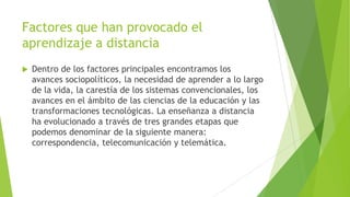 Factores que han provocado el
aprendizaje a distancia
   Dentro de los factores principales encontramos los
    avances sociopolíticos, la necesidad de aprender a lo largo
    de la vida, la carestía de los sistemas convencionales, los
    avances en el ámbito de las ciencias de la educación y las
    transformaciones tecnológicas. La enseñanza a distancia
    ha evolucionado a través de tres grandes etapas que
    podemos denominar de la siguiente manera:
    correspondencia, telecomunicación y telemática.
 