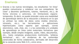 Enseñanza
   Gracias a las nuevas tecnologías, los estudiantes "en línea"
    pueden comunicarse y colaborar con sus compañeros "de
    clase" y docentes (profesores, tutores, mentores, etc.), de
    forma síncrona o asíncrona, sin limitaciones espacio-
    temporales. Es decir, se puede entender como una modalidad
    de aprendizaje dentro de la educación a distancia en la que
    se utilizan las redes de datos como medios (Internet,
    intranets,   etc.),    las  herramientas    o    aplicaciones
    hipertextuales como soporte (por ejemplo, correo
    electrónico, web, chat, etc. ) y los contenidos y/o unidades
    de aprendizaje en línea como materiales formativos (por
    ejemplo, desde simples imágenes, audio, video, documentos,
    etc., hasta complejas producciones multimedia, "píldoras
    formativas", etc.; sin olvidarnos de los contenidos
    construidos de forma colaborativa, derivados del desarrollo
    de la conocida como Web 2.0 ), entre otros.
 