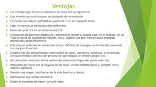 Ventajas
   Las ventajas que ofrece la formación en línea son las siguientes:
   Una inmediatez en el proceso de búsqueda de información
   Encontrar una mayor cantidad de puntos de viste en cualquier tema
   Estar en contextos socioculturales diferentes
   Inmersión práctica en un entorno web 2.0.
   Eliminación de barreras espaciales y temporales (desde su propia casa, en el trabajo, en un
    viaje a través de dispositivos móviles, etc.). Supone una gran ventaja para empresas
    distribuidas geográficamente.
   Prácticas en entornos de simulación virtual, difíciles de conseguir en formación presencial
    sin una gran inversión.
   Gestión real del conocimiento: intercambio de ideas, opiniones, prácticas, experiencias.
    Enriquecimiento colectivo del proceso de aprendizaje sin límites geográficos.
   Actualización constante de los contenidos (deducción lógica del punto anterior).
   Reducción de costos (en la mayoría de los casos, a nivel metodológico y, siempre, en el
    aspecto logístico).
   Permite una mayor conciliación de la vida familiar y laboral.
   Disminución del tiempo necesario.
   Orden al momento de hacer lluvia de ideas.
 