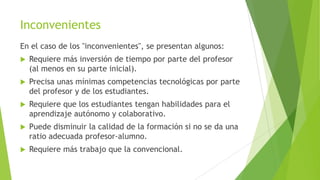 Inconvenientes
En el caso de los "inconvenientes", se presentan algunos:
   Requiere más inversión de tiempo por parte del profesor
    (al menos en su parte inicial).
   Precisa unas mínimas competencias tecnológicas por parte
    del profesor y de los estudiantes.
   Requiere que los estudiantes tengan habilidades para el
    aprendizaje autónomo y colaborativo.
   Puede disminuir la calidad de la formación si no se da una
    ratio adecuada profesor-alumno.
   Requiere más trabajo que la convencional.
 