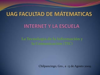 UAG FACULTAD DE MÁTEMATICAS INTERNET Y LA ESCUELA La Tecnología de la Información y la Comunicación (TIC) Chilpancingo, Gro., a  13 de Agosto 2009. 