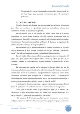Internet y la Escuela

            •   Permite descubrir nuevas oportunidades profesionales. Internet puede ser
                un buen lugar para encontrar motivaciones para el crecimiento
                profesional.


       2.2.PAPEL DEL ALUMNO
       Sobre los alumnos cabe destacar que sabemos que el uso de internet proporciona
para ellos una enseñanza y aprendizaje atractivos, motivadores, activos, con
expectativas enormes en relación con el aprender.
       Es trascendental crear en los alumnos una actitud crítica frente a las nuevas
tecnologías. Los chicos deben reconocer a la Web como un recurso más entre los
tradicionalmente disponibles, reflexionar acerca de la sobreabundancia de información,
la información "basura", la necesidad de verificación de fuentes y la importancia de
utilizar adecuadas estrategias de búsqueda y filtrado.
       Es fundamental que el docente motive en los alumnos un análisis de los datos
que encuentran en la Web, teniendo en cuenta que no está publicado "todo lo que
existe", sino sólo lo que algunas personas o compañías decidieron publicar.
       Las actividades deben originar reflexiones participativas entre los integrantes del
grupo clase para generar una recepción crítica: selectiva y activa, que lleve a los
alumnos a elaborar un criterio personal. Algunas cuestiones a destacar acerca de este
tema son:
       La importancia de impulsar en los alumnos los buenos hábitos del uso de
internet, enseñarles conceptos referidos a las redes informáticas. De la misma manera, el
docente debe ayudar a los alumnos a incorporar términos propios del campo de la
informática, necesarios para manejarse en el universo técnico. La alfabetización
informática debe sumar también competencias para el uso creativo de la tecnología, y
promover procesos mentales y actitudes críticas en el uso de las TIC.
       A continuación hacemos referencia a algunas experiencias que dejan claro el
hecho de que Internet está totalmente presente en nuestras vidas son las siguientes:
       - Una joven de 15 años cuenta en qué emplea su "paga" de la semana: "Me
suelo gastar la mitad, más o menos, en el ciber. Con el resto, a veces compro un CD, o
cargo el móvil... Y si me queda algo me compro chucherías".
       - Un estudiante de 22 años intercambia frecuentes mensajes con un movimiento
indígena mejicano y, valiéndose del correo electrónico, prepara un grupo de discusión



Educación y Sociedad                                                                    11
 