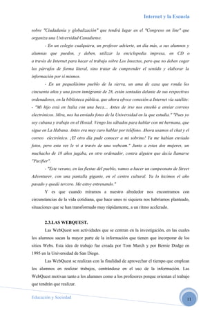 Internet y la Escuela

sobre "Ciudadanía y globalización" que tendrá lugar en el "Congreso on line" que
organiza una Universidad Canadiense.
       - En un colegio cualquiera, un profesor advierte, un día más, a sus alumnos y
alumnas que pueden, y deben, utilizar la enciclopedia impresa, en CD o
a través de Internet para hacer el trabajo sobre Los Insectos, pero que no deben coger
los párrafos de forma literal, sino tratar de comprender el sentido y elaborar la
información por sí mismos.
       - En un pequeñísimo pueblo de la sierra, un ama de casa que ronda los
cincuenta años y una joven inmigrante de 28, están sentadas delante de sus respectivos
ordenadores, en la biblioteca pública, que ahora ofrece conexión a Internet vía satélite:
- "Mi hijo está en Italia con una beca… Antes de irse nos enseñó a enviar correos
electrónicos. Mira, nos ha enviado fotos de la Universidad en la que estudia." "Pues yo
soy cubana y trabajo en el Hostal. Vengo los sábados para hablar con mi hermana, que
sigue en La Habana. Antes era muy caro hablar por teléfono. Ahora usamos el chat y el
correo electrónico. ¡El otro día pude conocer a mi sobrino! Ya me habían enviado
fotos, pero esta vez le vi a través de una webcam." Junto a estas dos mujeres, un
muchacho de 18 años jugaba, en otro ordenador, contra alguien que decía llamarse
"Pacifier".
       - "Este verano, en las fiestas del pueblo, vamos a hacer un campeonato de Street
Adventurer, con una pantalla gigante, en el centro cultural. Ya lo hicimos el año
pasado y quedé tercero. Me estoy entrenando."
       Y es que cuando miramos a nuestro alrededor nos encontramos con
circunstancias de la vida cotidiana, que hace unos ni siquiera nos habríamos planteado,
situaciones que se han transformado muy rápidamente, a un ritmo acelerado.


       2.3.LAS WEBQUEST.
       Las WebQuest son actividades que se centran en la investigación, en las cuales
los alumnos sacan la mayor parte de la información que tienen que incorporar de los
sitios Webs. Esta idea de trabajo fue creada por Tom March y por Bernie Dodge en
1995 en la Universidad de San Diego.
       Las WebQuest se realizan con la finalidad de aprovechar el tiempo que emplean
los alumnos en realizar trabajos, centrándose en el uso de la información. Las
WebQuest motivan tanto a los alumnos como a los profesores porque orientan el trabajo
que tendrán que realizar.

Educación y Sociedad                                                                   11
 