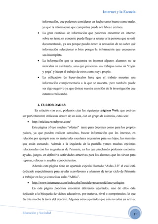 Internet y la Escuela

                información, que podemos considerar un hecho tanto bueno como malo,
                ya que la información que compartan pueda ser falsa o errónea.
            •   La gran cantidad de información que podemos encontrar en internet
                sobre un tema en concreto puede llegar a saturar a la persona que se está
                documentando, ya sea porque puedes tener la sensación de no saber qué
                información seleccionar o bien porque la información que encuentres
                sea incompleta.
            •   La información que se encuentra en internet algunos alumnos no se
                molestan en cambiarla, sino que presentan sus trabajos como un “copia
                y pega” y hacen el trabajo de otros como suyo propio.
            •   La utilización de hipervínculos hace que el trabajo muestre una
                información complementaria a la que se muestra, pero también puede
                ser algo negativo ya que distrae nuestra atención de la investigación que
                estamos realizando.


            4. CURIOSIDADES:
         En relación con esto, podemos citar las siguientes páginas Web, que podrían
ser perfectamente utilizadas dentro de un aula, con un grupo de alumnos, estas son:
   •   http://miclase.wordpress.com/
       Esta página ofrece muchas “ofertas” tanto para docentes como para los propios
padres, ya que pueden realizar consultas, buscar información que les interese, en
relación por ejemplo con los materiales escolares necesarios para sus hijos, las materias
que están cursando. Además a la izquierda de la pantalla vemos muchas opciones
relacionadas con las asignaturas de Primaria, en las que pinchando podemos encontrar
ayudas, juegos, en definitiva actividades atractivas para los alumnos que les sirvan para
repasar, reforzar y ampliar conocimientos.
       Además esta página tiene un apartado especial llamado “Aulas 2.0” el cual está
dedicado especialmente para ayudar a profesores y alumnos de tercer ciclo de Primaria
a trabajar en las ya conocidas aulas “Althia”.
   •   http://www.internenes.com/index.php?module=recursos&func=colegios
       En esta página podemos encontrar diferentes apartados, uno de ellos ésta
dedicado a la búsqueda de videos educativos, por materia, nivel o competencias, lo que
facilita mucho la tarea del docente. Algunos otros apartados que aún no están en activo,



Educación y Sociedad                                                                   11
 