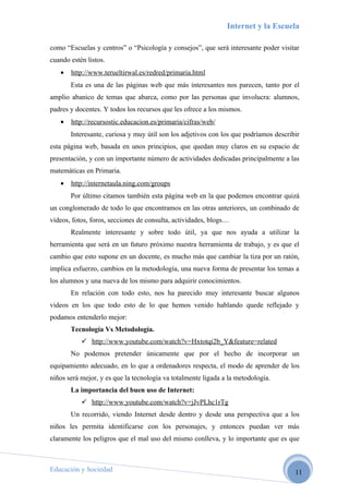 Internet y la Escuela

como “Escuelas y centros” o “Psicología y consejos”, que será interesante poder visitar
cuando estén listos.
   •   http://www.terueltirwal.es/redred/primaria.html
       Esta es una de las páginas web que más interesantes nos parecen, tanto por el
amplio abanico de temas que abarca, como por las personas que involucra: alumnos,
padres y docentes. Y todos los recursos que les ofrece a los mismos.
   •   http://recursostic.educacion.es/primaria/cifras/web/
       Interesante, curiosa y muy útil son los adjetivos con los que podríamos describir
esta página web, basada en unos principios, que quedan muy claros en su espacio de
presentación, y con un importante número de actividades dedicadas principalmente a las
matemáticas en Primaria.
   •   http://internetaula.ning.com/groups
       Por último citamos también esta página web en la que podemos encontrar quizá
un conglomerado de todo lo que encontramos en las otras anteriores, un combinado de
vídeos, fotos, foros, secciones de consulta, actividades, blogs…
       Realmente interesante y sobre todo útil, ya que nos ayuda a utilizar la
herramienta que será en un futuro próximo nuestra herramienta de trabajo, y es que el
cambio que esto supone en un docente, es mucho más que cambiar la tiza por un ratón,
implica esfuerzo, cambios en la metodología, una nueva forma de presentar los temas a
los alumnos y una nueva de los mismo para adquirir conocimientos.
       En relación con todo esto, nos ha parecido muy interesante buscar algunos
videos en los que todo esto de lo que hemos venido hablando quede reflejado y
podamos entenderlo mejor:
       Tecnología Vs Metodología.
            http://www.youtube.com/watch?v=Hxtotqi2b_Y&feature=related
       No podemos pretender únicamente que por el hecho de incorporar un
equipamiento adecuado, en lo que a ordenadores respecta, el modo de aprender de los
niños será mejor, y es que la tecnología va totalmente ligada a la metodología.
       La importancia del buen uso de Internet:
            http://www.youtube.com/watch?v=jJvPLhc1rTg
       Un recorrido, viendo Internet desde dentro y desde una perspectiva que a los
niños les permita identificarse con los personajes, y entonces puedan ver más
claramente los peligros que el mal uso del mismo conlleva, y lo importante que es que



Educación y Sociedad                                                                  11
 
