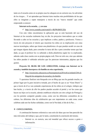 Internet y la Escuela

tanto en el escuela como en su propia casa les eduquen en un correcto uso, les adviertan
de los riesgos… Y así aprendan que Internet tiene muchas más posibilidades de las que
ellos se imaginan y sepan manejarse a través de ese “nuevo mundo” que están
empezando a conocer.
          Internet en la escuela… y en casa
              http://www.youtube.com/watch?v=fKPWdM5U2Ek
          Con este vídeo encontramos la aplicación que se está haciendo del uso de
Internet en las escuelas realmente hoy en día, los proyectos innovadores que se están
llevando a cabo en las escuelas y que implican a niños, padres y profesores. Vemos a
través de este proyecto el interés que muestran los niños en su implicación con estas
nuevas tecnologías, saben que tienen una plataforma a la que pueden acudir en caso de
que tengan alguna duda, para consultar la tarea del día o para consultar temas que han
dado, ya que el profesor los va subiendo a dicha plataforma según los va explicando,
además cada clase cuenta con su propia página web. Pero no solo eso, sino que además
los niños pueden ir subiendo artículos que les parezcan interesantes, páginas que les
gusten.
          Proyecto EL BLOG DE LOS AMIGUITOS, trabaja con Internet en la
escuela y también incorpora a la familia en esta experiencia.
              http://recursostic.educacion.es/buenaspracticas20/web/es/infantil/244-el-
                 blog-de-los-amiguitos-la-escuela-y-la-familia
          Y queremos finalizar esta búsqueda con un Blog que nos ha gustado mucho, en
primer lugar por la gran iniciativa tomada, por el hecho de que es un “Gran Diario” y
que a través de él se van contando experiencias de los niños en el colegio, trabajos que
han hecho, y a través de ello los padres pueden acceder al portal y ver las cosas que
hacen sus hijos en la escuela, además establecen relación con otro colegio de Portugal y
eso les permite compartir grandes cosas, como son las diferentes costumbres de su
cultura, los diferentes días de celebración que son importantes en cada zona, como
celebran cada uno las fechas señaladas, como son la Navidad, el día de la Paz…


 CONCLUSIONES.
          A continuación haremos referencia a una serie de ideas que nos han parecido las
más relevantes del trabajo y que, por lo tanto, constituirán la conclusión del mismo.
             -   Internet es, en esencia, una red mundial que ofrece acceso a gente e
                 información.

Educación y Sociedad                                                                    11
 