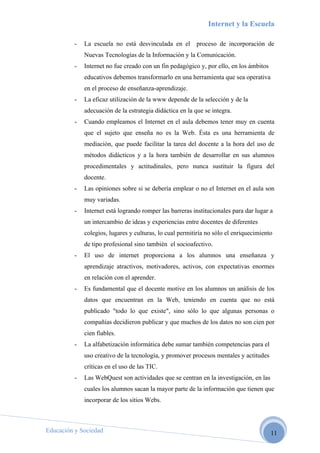 Internet y la Escuela

          -   La escuela no está desvinculada en el proceso de incorporación de
              Nuevas Tecnologías de la Información y la Comunicación.
          -   Internet no fue creado con un fin pedagógico y, por ello, en los ámbitos
              educativos debemos transformarlo en una herramienta que sea operativa
              en el proceso de enseñanza-aprendizaje.
          -   La eficaz utilización de la www depende de la selección y de la
              adecuación de la estrategia didáctica en la que se integra.
          -   Cuando empleamos el Internet en el aula debemos tener muy en cuenta
              que el sujeto que enseña no es la Web. Ésta es una herramienta de
              mediación, que puede facilitar la tarea del docente a la hora del uso de
              métodos didácticos y a la hora también de desarrollar en sus alumnos
              procedimentales y actitudinales, pero nunca sustituir la figura del
              docente.
          -   Las opiniones sobre si se debería emplear o no el Internet en el aula son
              muy variadas.
          -   Internet está logrando romper las barreras institucionales para dar lugar a
              un intercambio de ideas y experiencias entre docentes de diferentes
              colegios, lugares y culturas, lo cual permitiría no sólo el enriquecimiento
              de tipo profesional sino también el socioafectivo.
          -   El uso de internet proporciona a los alumnos una enseñanza y
              aprendizaje atractivos, motivadores, activos, con expectativas enormes
              en relación con el aprender.
          -   Es fundamental que el docente motive en los alumnos un análisis de los
              datos que encuentran en la Web, teniendo en cuenta que no está
              publicado "todo lo que existe", sino sólo lo que algunas personas o
              compañías decidieron publicar y que muchos de los datos no son cien por
              cien fiables.
          -   La alfabetización informática debe sumar también competencias para el
              uso creativo de la tecnología, y promover procesos mentales y actitudes
              críticas en el uso de las TIC.
          -   Las WebQuest son actividades que se centran en la investigación, en las
              cuales los alumnos sacan la mayor parte de la información que tienen que
              incorporar de los sitios Webs.



Educación y Sociedad                                                                     11
 